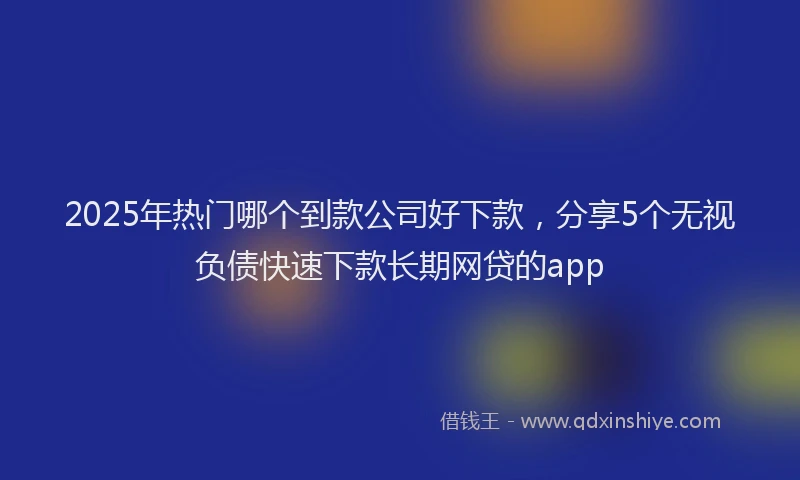 2025年热门哪个到款公司好下款，分享5个无视负债快速下款长期网贷的app