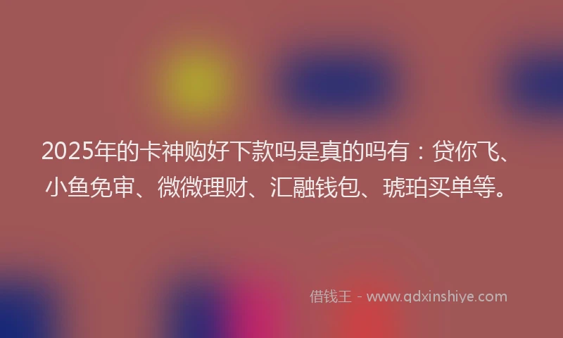 2025年的卡神购好下款吗是真的吗有：贷你飞、小鱼免审、微微理财、汇融钱包、琥珀买单等。