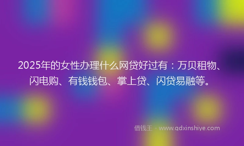 2025年的女性办理什么网贷好过有：万贝租物、闪电购、有钱钱包、掌上贷、闪贷易融等。