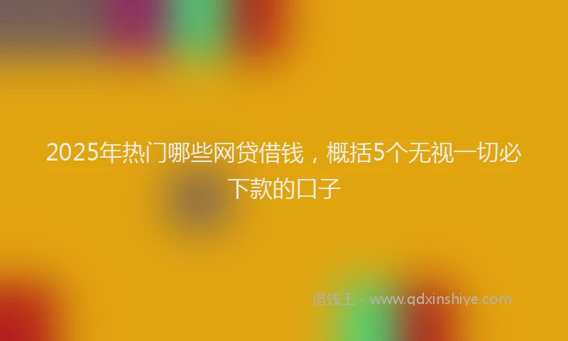 2025年热门哪些网贷借钱，概括5个无视一切必下款的口子