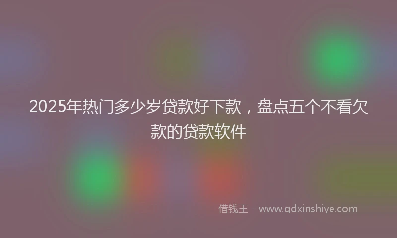 2025年热门多少岁贷款好下款，盘点五个不看欠款的贷款软件