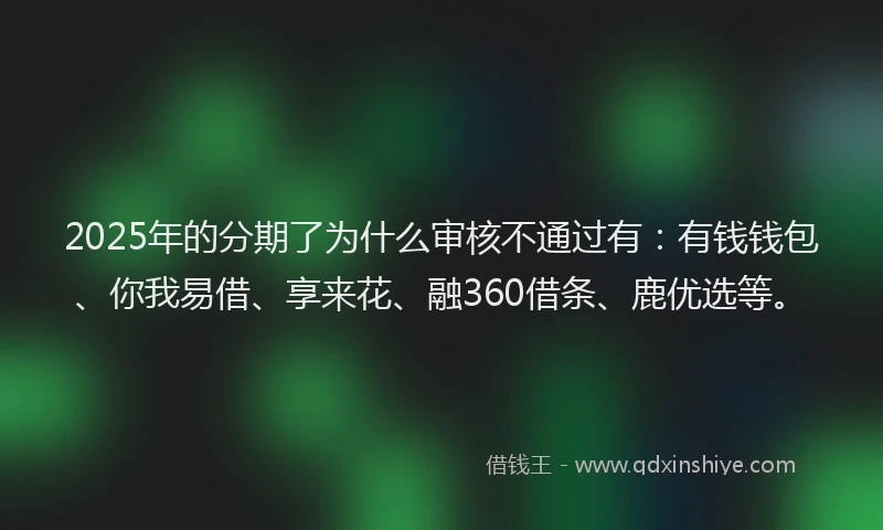 2025年的分期了为什么审核不通过有：有钱钱包、你我易借、享来花、融360借条、鹿优选等。