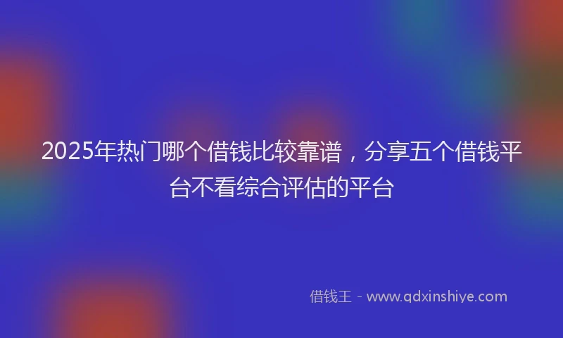 2025年热门哪个借钱比较靠谱，分享五个借钱平台不看综合评估的平台