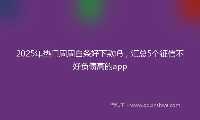 2025年热门周周白条好下款吗，汇总5个征信不好负债高的app