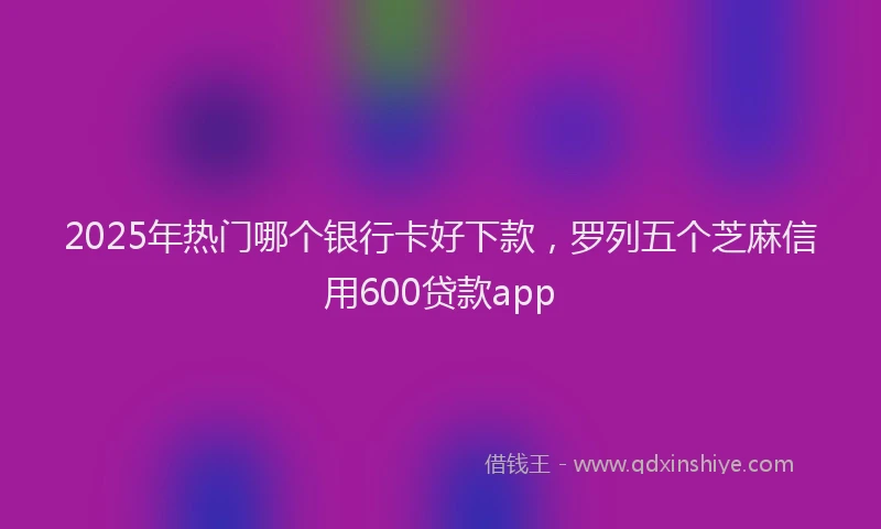 2025年热门哪个银行卡好下款，罗列五个芝麻信用600贷款app