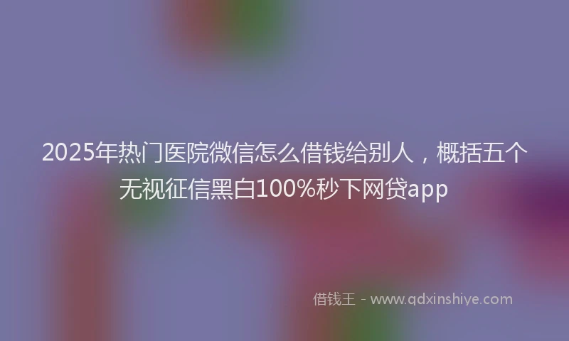 2025年热门医院微信怎么借钱给别人，概括五个无视征信黑白100%秒下网贷app