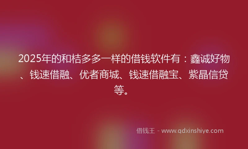 2025年的和桔多多一样的借钱软件有：鑫诚好物、钱速借融、优者商城、钱速借融宝、紫晶信贷等。