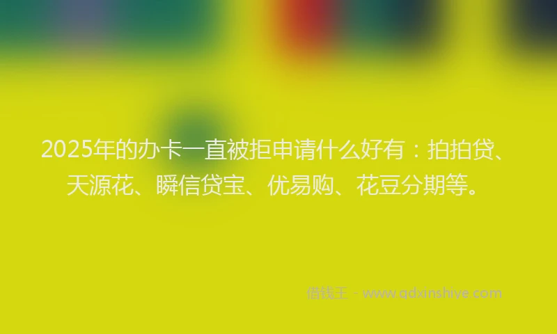 2025年的办卡一直被拒申请什么好有：拍拍贷、天源花、瞬信贷宝、优易购、花豆分期等。