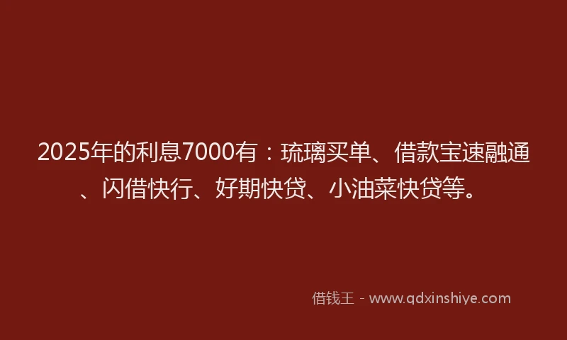 2025年的利息7000有：琉璃买单、借款宝速融通、闪借快行、好期快贷、小油菜快贷等。