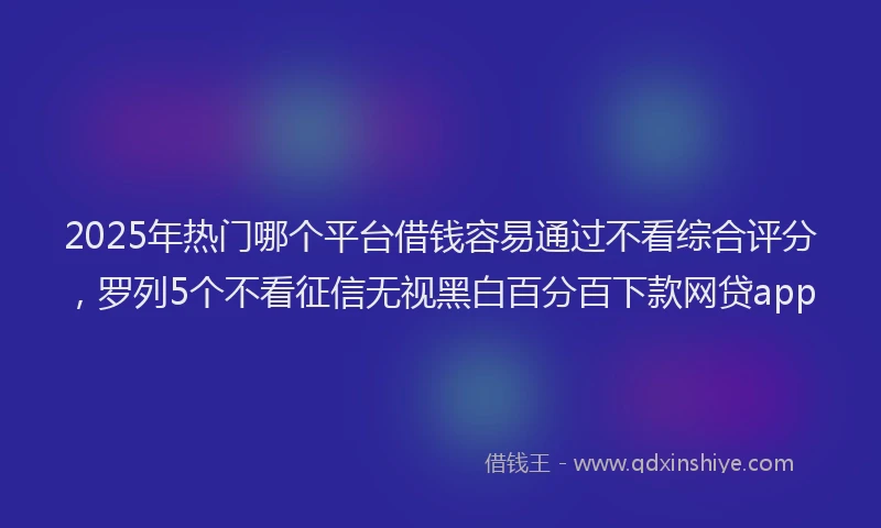 2025年热门哪个平台借钱容易通过不看综合评分，罗列5个不看征信无视黑白百分百下款网贷app