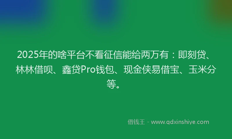 2025年的啥平台不看征信能给两万有：即刻贷、林林借呗、鑫贷Pro钱包、现金侠易借宝、玉米分等。