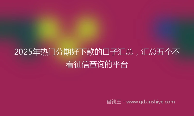 2025年热门分期好下款的口子汇总，汇总五个不看征信查询的平台
