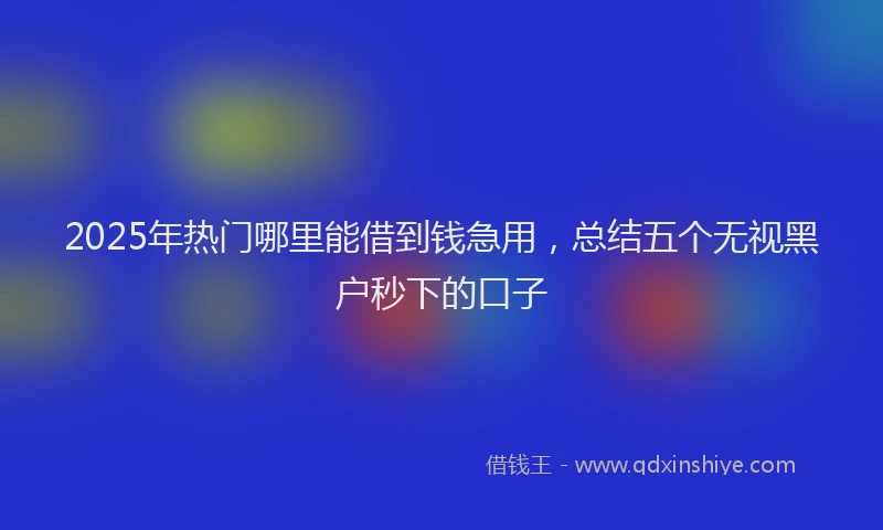2025年热门哪里能借到钱急用，总结五个无视黑户秒下的口子