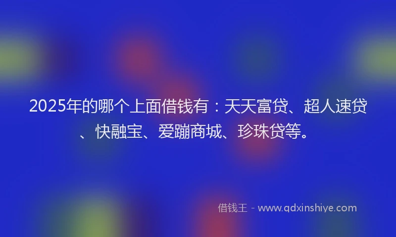 2025年的哪个上面借钱有：天天富贷、超人速贷、快融宝、爱蹦商城、珍珠贷等。