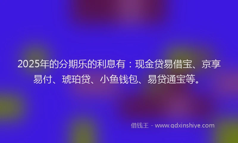 2025年的分期乐的利息有：现金贷易借宝、京享易付、琥珀贷、小鱼钱包、易贷通宝等。
