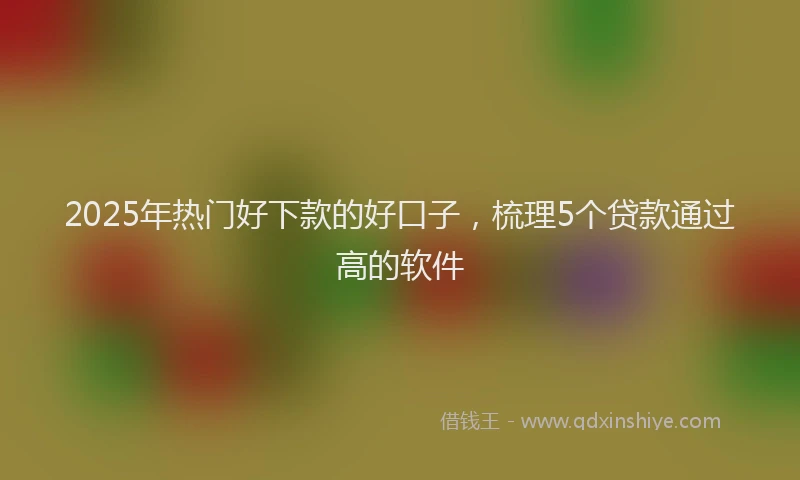 2025年热门好下款的好口子，梳理5个贷款通过高的软件