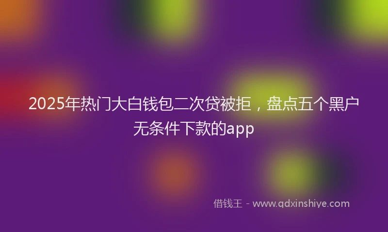2025年热门大白钱包二次贷被拒，盘点五个黑户无条件下款的app