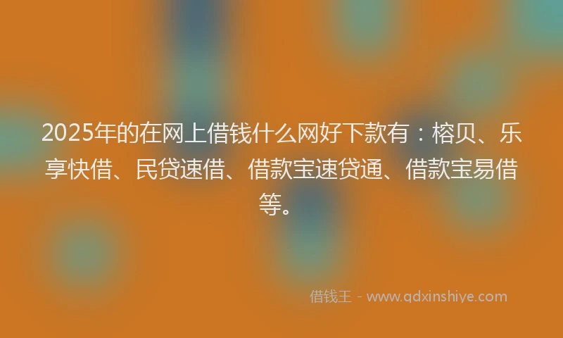 2025年的在网上借钱什么网好下款有：榕贝、乐享快借、民贷速借、借款宝速贷通、借款宝易借等。