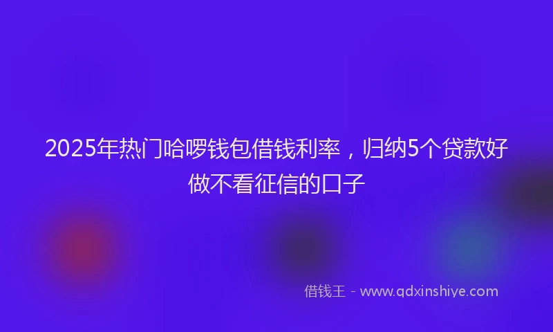 2025年热门哈啰钱包借钱利率，归纳5个贷款好做不看征信的口子