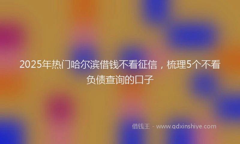 2025年热门哈尔滨借钱不看征信，梳理5个不看负债查询的口子