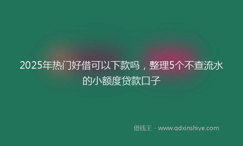 2025年热门好借可以下款吗，整理5个不查流水的小额度贷款口子