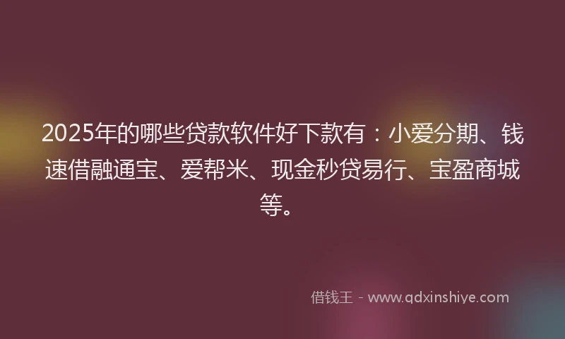 2025年的哪些贷款软件好下款有：小爱分期、钱速借融通宝、爱帮米、现金秒贷易行、宝盈商城等。