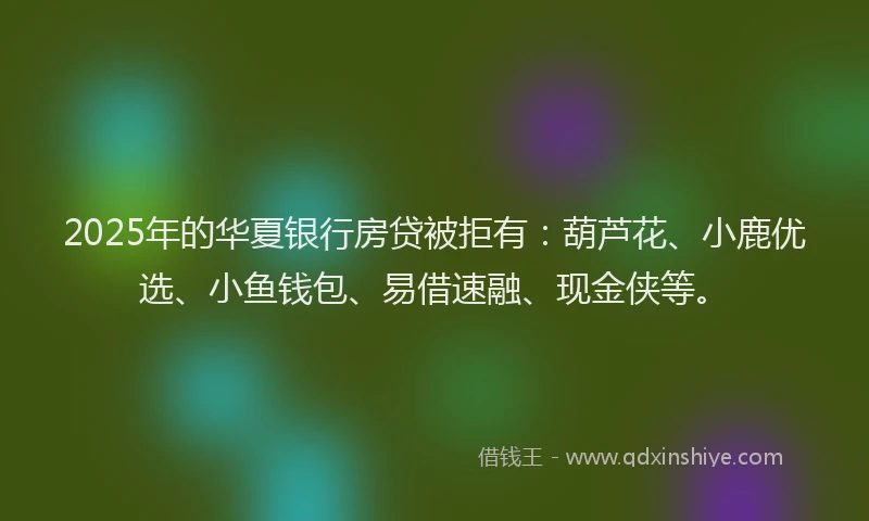 2025年的华夏银行房贷被拒有：葫芦花、小鹿优选、小鱼钱包、易借速融、现金侠等。
