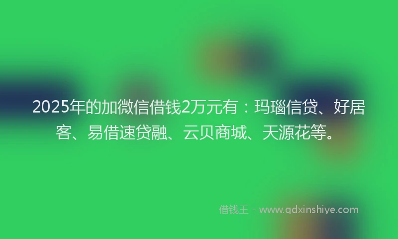2025年的加微信借钱2万元有：玛瑙信贷、好居客、易借速贷融、云贝商城、天源花等。