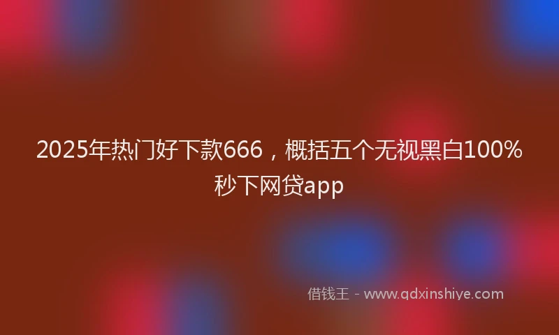 2025年热门好下款666，概括五个无视黑白100%秒下网贷app