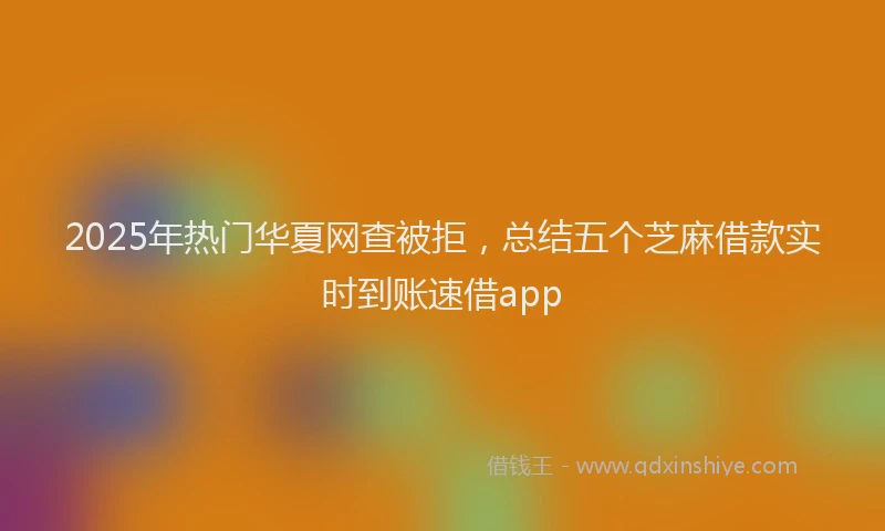 2025年热门华夏网查被拒，总结五个芝麻借款实时到账速借app