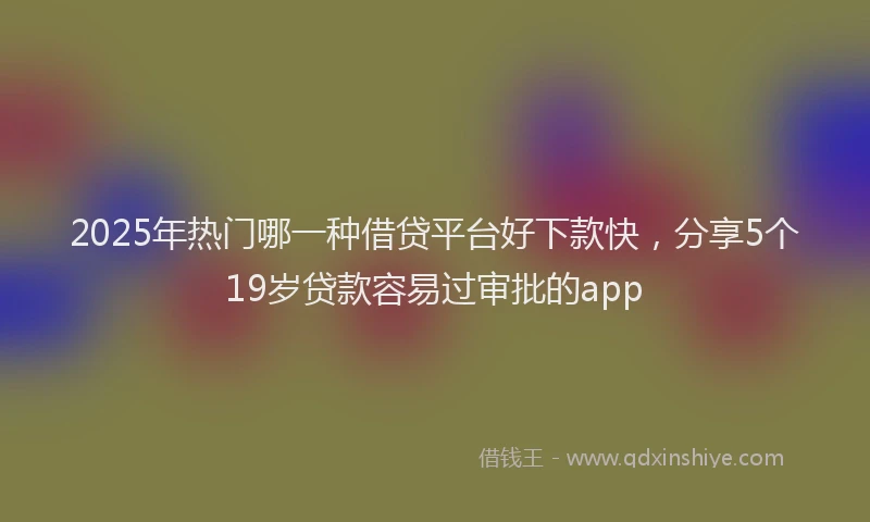 2025年热门哪一种借贷平台好下款快，分享5个19岁贷款容易过审批的app