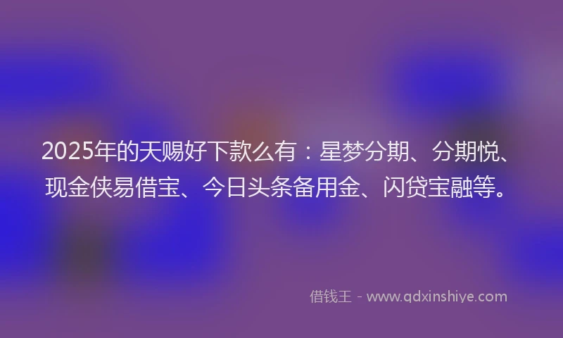 2025年的天赐好下款么有：星梦分期、分期悦、现金侠易借宝、今日头条备用金、闪贷宝融等。