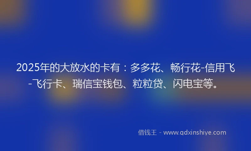 2025年的大放水的卡有：多多花、畅行花-信用飞-飞行卡、瑞信宝钱包、粒粒贷、闪电宝等。