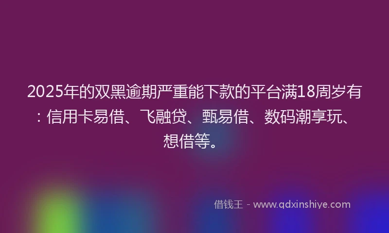 2025年的双黑逾期严重能下款的平台满18周岁有：信用卡易借、飞融贷、甄易借、数码潮享玩、想借等。