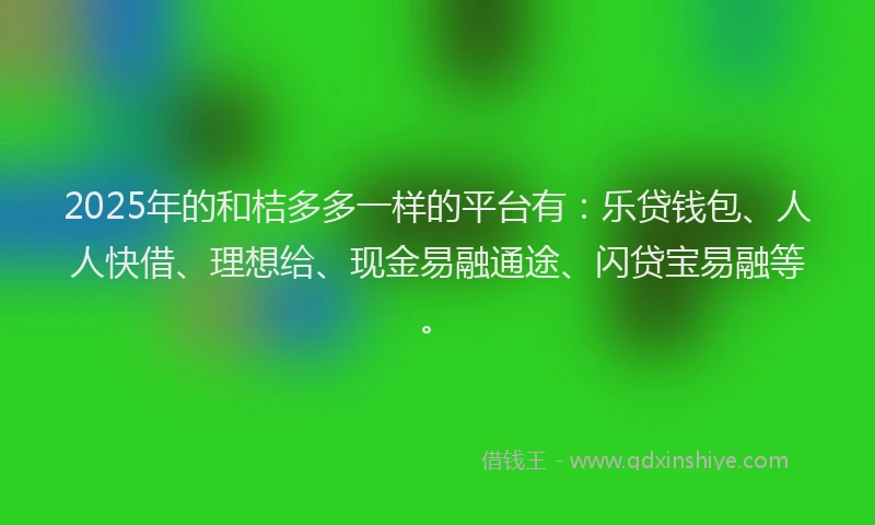 2025年的和桔多多一样的平台有：乐贷钱包、人人快借、理想给、现金易融通途、闪贷宝易融等。