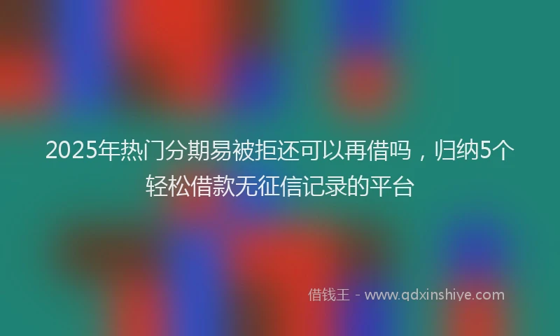 2025年热门分期易被拒还可以再借吗，归纳5个轻松借款无征信记录的平台
