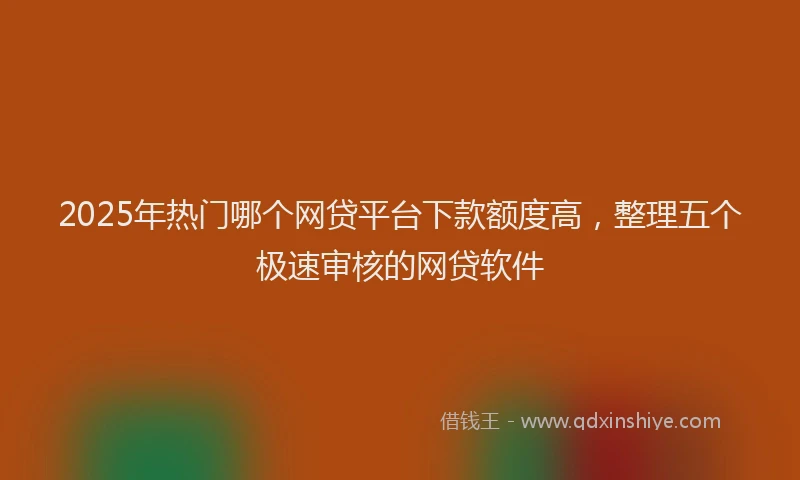 2025年热门哪个网贷平台下款额度高，整理五个极速审核的网贷软件