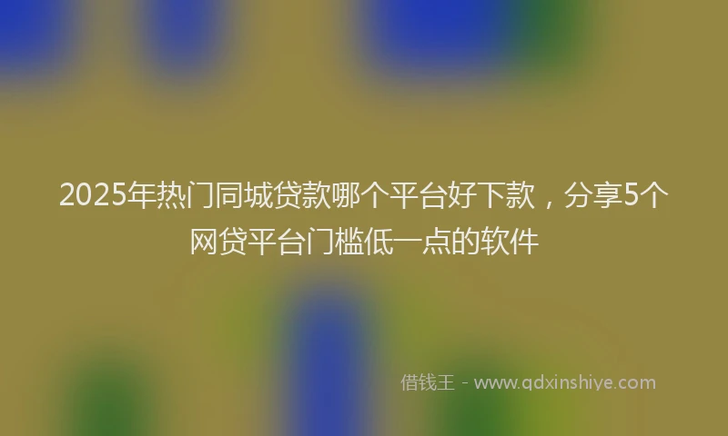 2025年热门同城贷款哪个平台好下款，分享5个网贷平台门槛低一点的软件