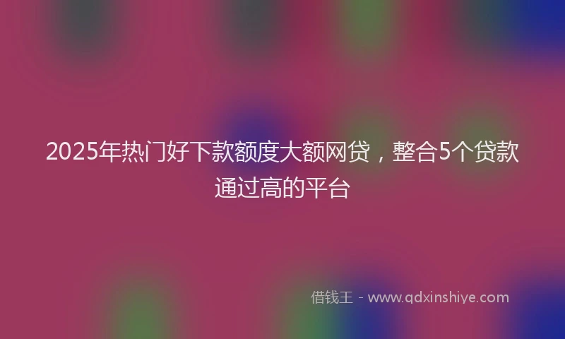 2025年热门好下款额度大额网贷，整合5个贷款通过高的平台