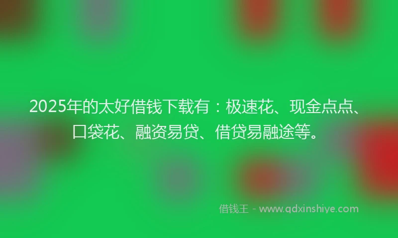 2025年的太好借钱下载有：极速花、现金点点、口袋花、融资易贷、借贷易融途等。