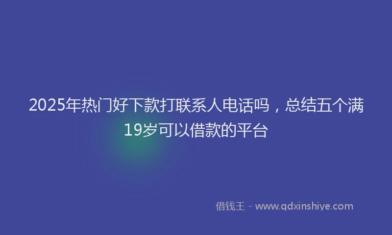 2025年热门好下款打联系人电话吗，总结五个满19岁可以借款的平台