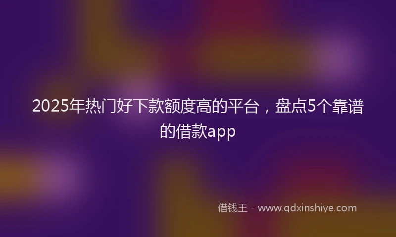 2025年热门好下款额度高的平台，盘点5个靠谱的借款app