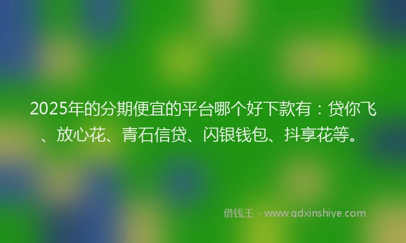 2025年的分期便宜的平台哪个好下款有：贷你飞、放心花、青石信贷、闪银钱包、抖享花等。