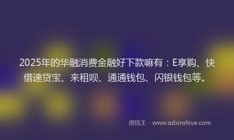 2025年的华融消费金融好下款嘛有：E享购、快借速贷宝、来租呗、通通钱包、闪银钱包等。