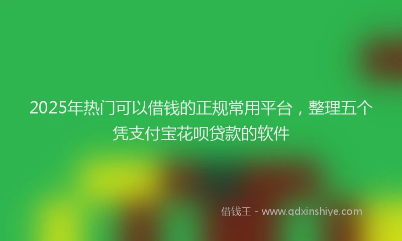 2025年热门可以借钱的正规常用平台，整理五个凭支付宝花呗贷款的软件