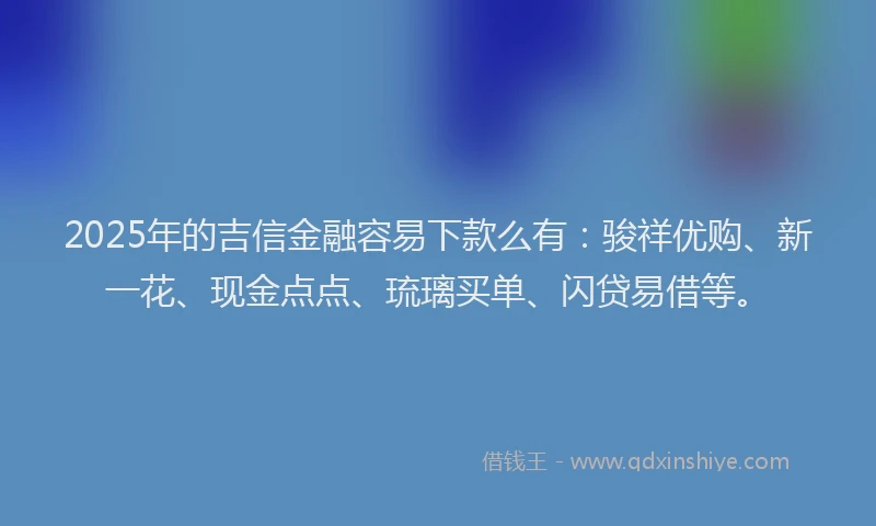 2025年的吉信金融容易下款么有：骏祥优购、新一花、现金点点、琉璃买单、闪贷易借等。