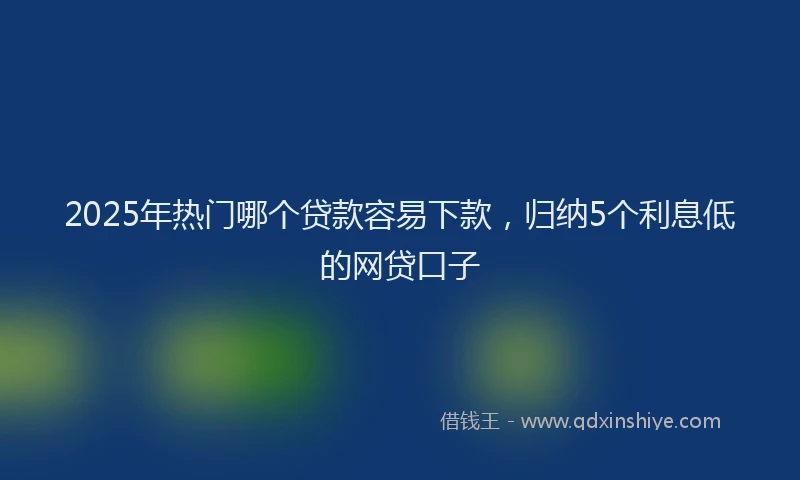 2025年热门哪个贷款容易下款，归纳5个利息低的网贷口子