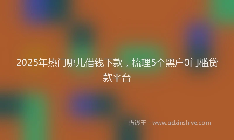 2025年热门哪儿借钱下款，梳理5个黑户0门槛贷款平台