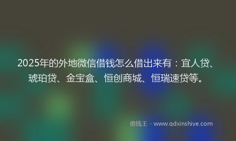 2025年的外地微信借钱怎么借出来有：宜人贷、琥珀贷、金宝盒、恒创商城、恒瑞速贷等。