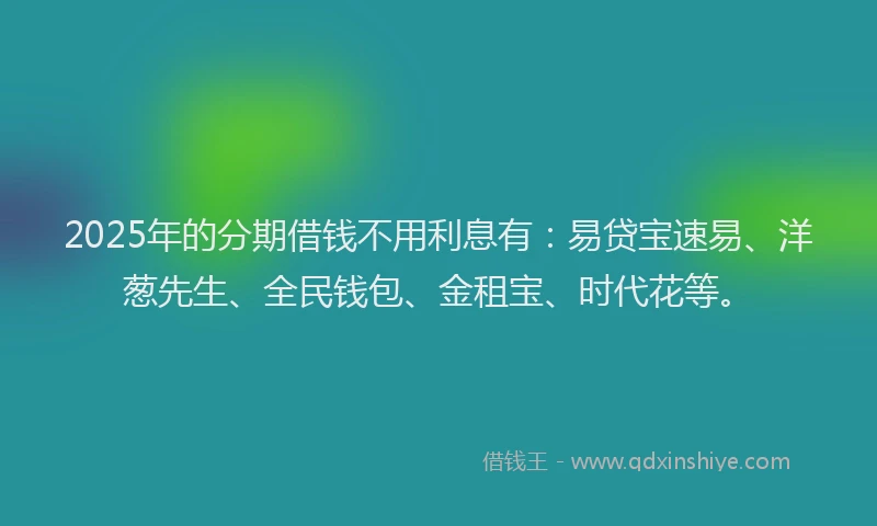2025年的分期借钱不用利息有：易贷宝速易、洋葱先生、全民钱包、金租宝、时代花等。